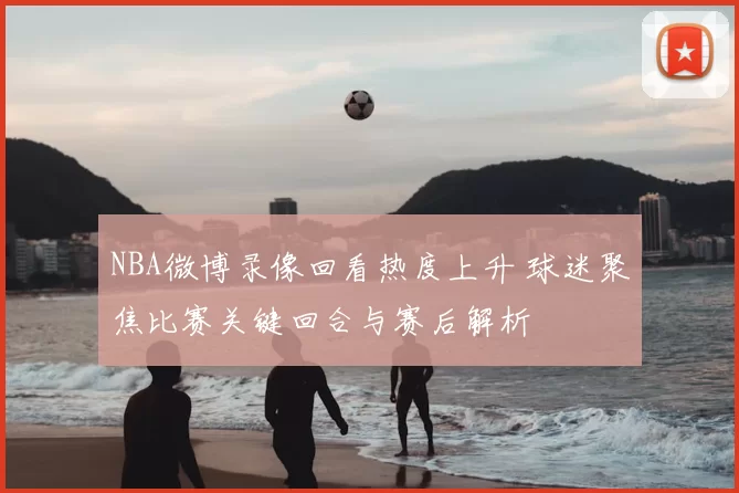 NBA微博录像回看热度上升 球迷聚焦比赛关键回合与赛后解析