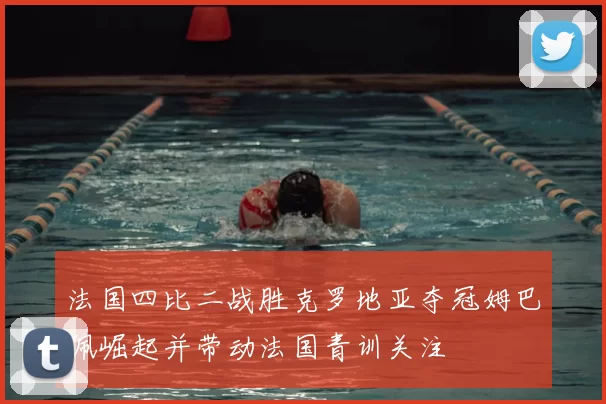 法国四比二战胜克罗地亚夺冠姆巴佩崛起并带动法国青训关注