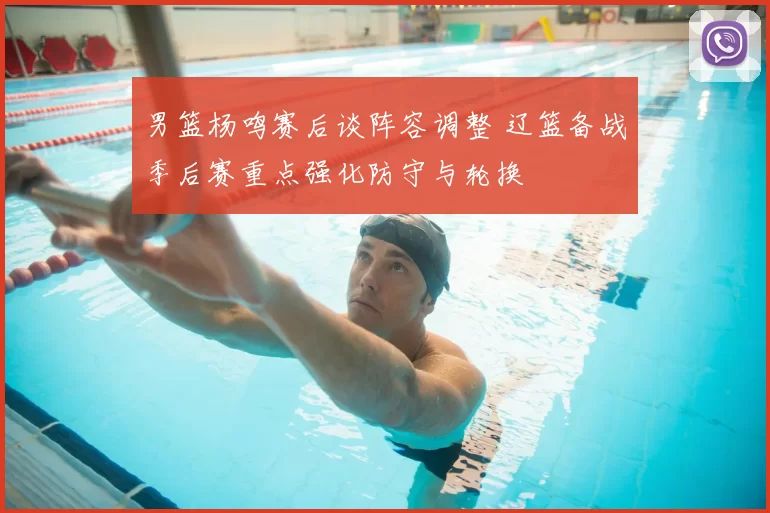 男篮杨鸣赛后谈阵容调整 辽篮备战季后赛重点强化防守与轮换