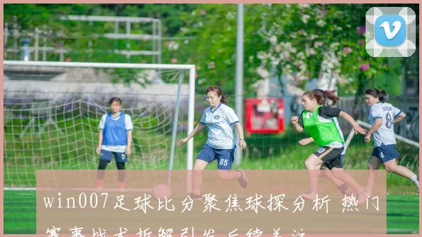 win007足球比分聚焦球探分析 热门赛事战术拆解引发后续关注