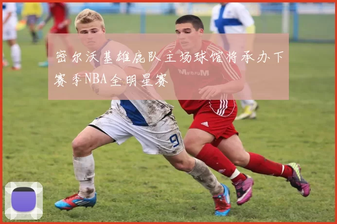 密尔沃基雄鹿队主场球馆将承办下赛季NBA全明星赛