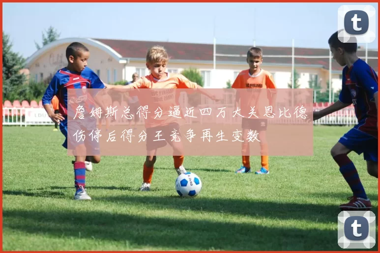 詹姆斯总得分逼近四万大关恩比德伤停后得分王竞争再生变数