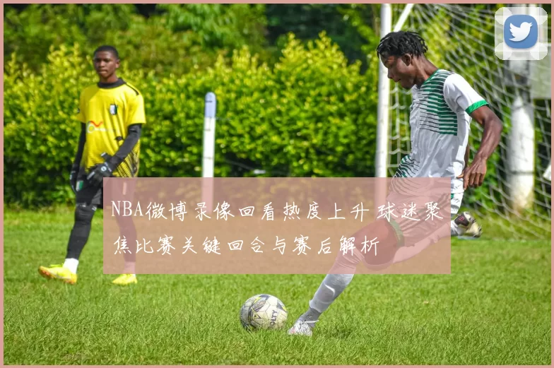 NBA微博录像回看热度上升 球迷聚焦比赛关键回合与赛后解析