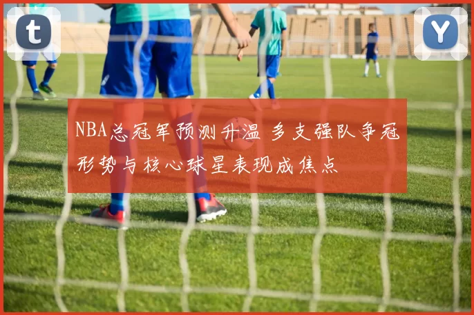 NBA总冠军预测升温 多支强队争冠形势与核心球星表现成焦点