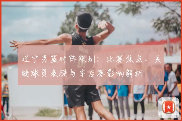 辽宁男篮对阵深圳:比赛焦点、关键球员表现与季后赛影响解析