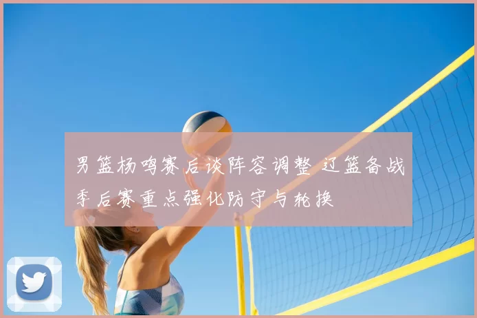 男篮杨鸣赛后谈阵容调整 辽篮备战季后赛重点强化防守与轮换