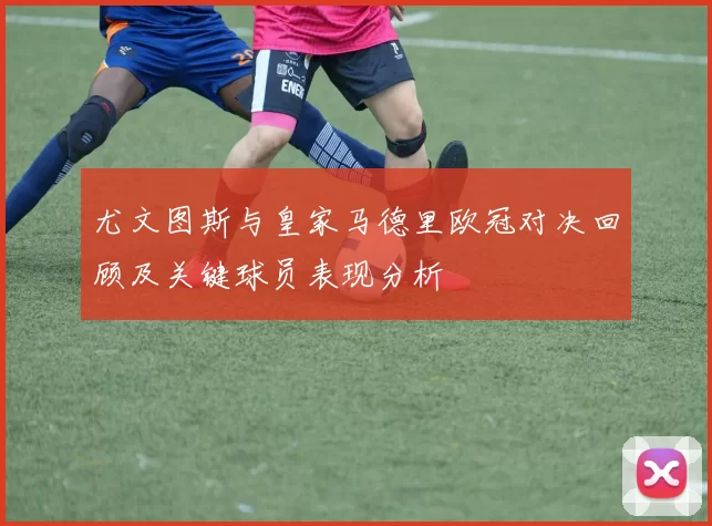 尤文图斯与皇家马德里欧冠对决回顾及关键球员表现分析