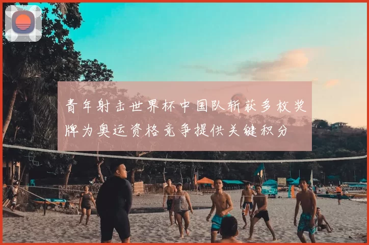 青年射击世界杯中国队斩获多枚奖牌为奥运资格竞争提供关键积分