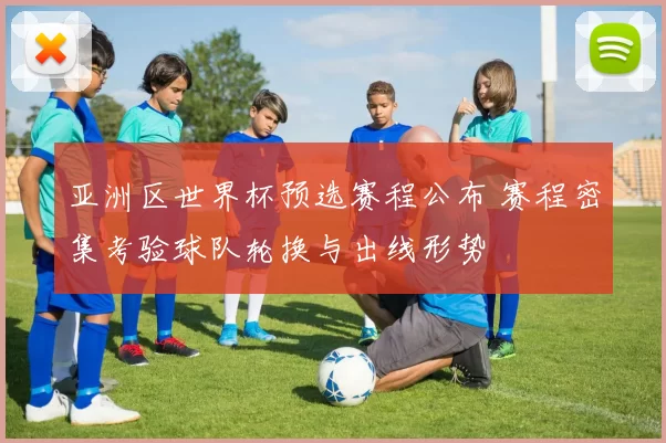 亚洲区世界杯预选赛程公布 赛程密集考验球队轮换与出线形势