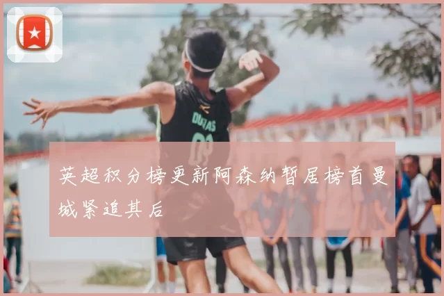 英超积分榜更新阿森纳暂居榜首曼城紧追其后