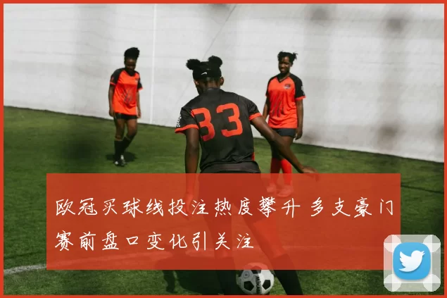 欧冠买球线投注热度攀升 多支豪门赛前盘口变化引关注