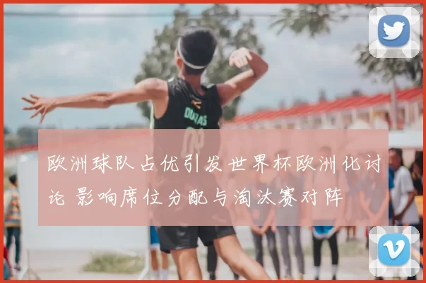 欧洲球队占优引发世界杯欧洲化讨论 影响席位分配与淘汰赛对阵