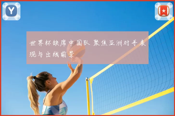 世界杯缺席中国队 聚焦亚洲对手表现与出线前景
