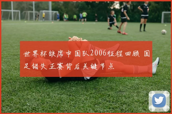 世界杯缺席中国队2006征程回顾 国足错失正赛背后关键节点