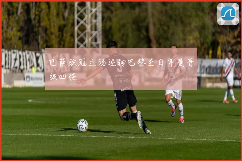 巴萨欧冠主场逆转巴黎圣日耳曼晋级四强