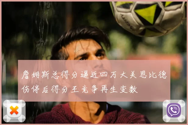 詹姆斯总得分逼近四万大关恩比德伤停后得分王竞争再生变数