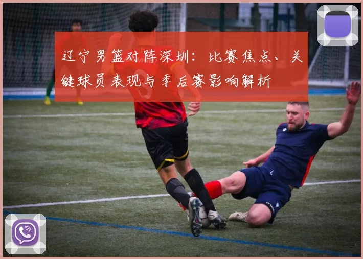 辽宁男篮对阵深圳：比赛焦点、关键球员表现与季后赛影响解析