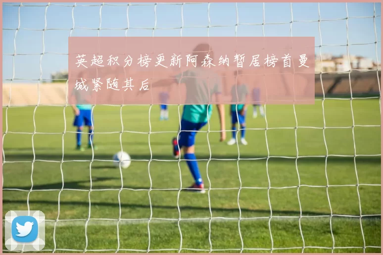 英超积分榜更新阿森纳暂居榜首曼城紧随其后