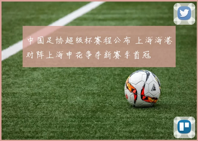 中国足协超级杯赛程公布 上海海港对阵上海申花争夺新赛季首冠