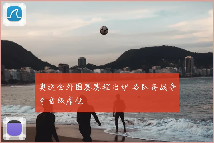 奥运会外围赛赛程出炉 各队备战争夺晋级席位