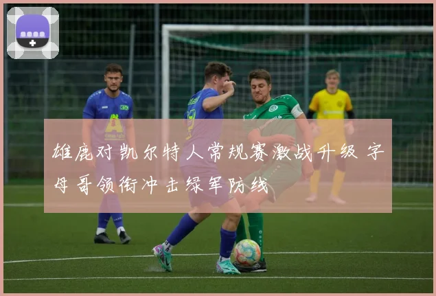 雄鹿对凯尔特人常规赛激战升级 字母哥领衔冲击绿军防线