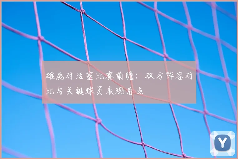 雄鹿对活塞比赛前瞻：双方阵容对比与关键球员表现看点