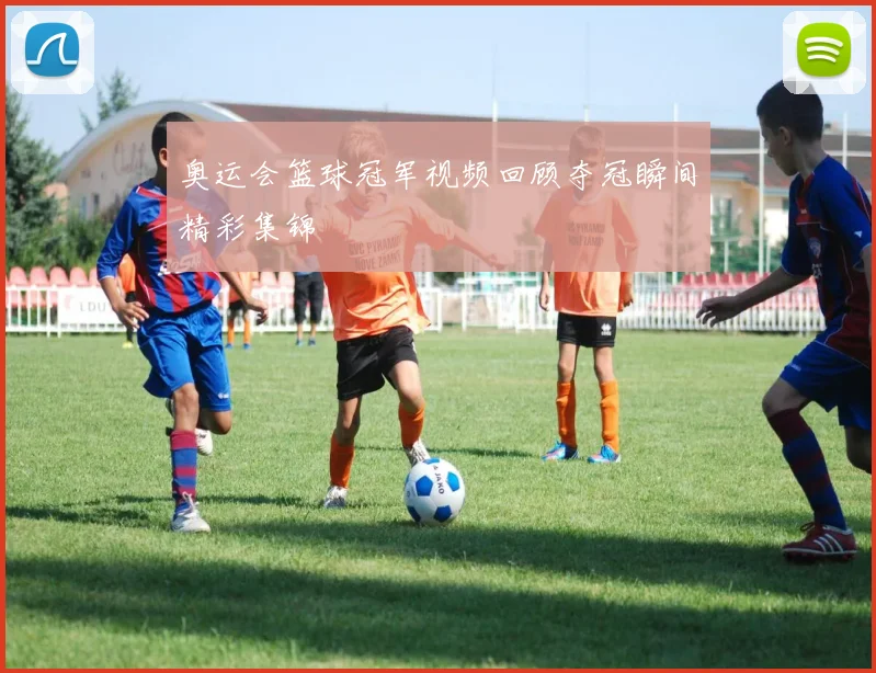 奥运会篮球冠军视频回顾夺冠瞬间精彩集锦