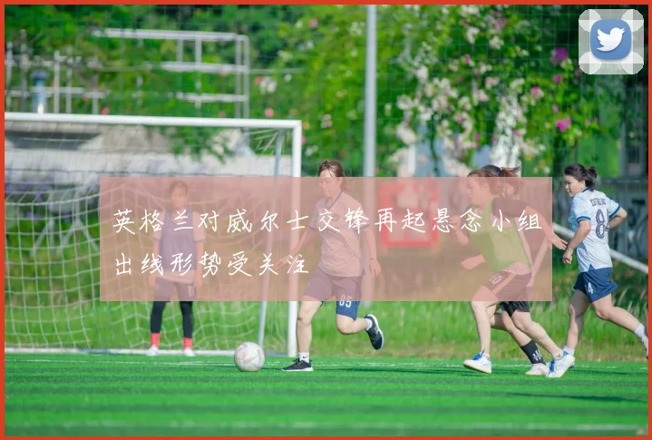 英格兰对威尔士交锋再起悬念小组出线形势受关注