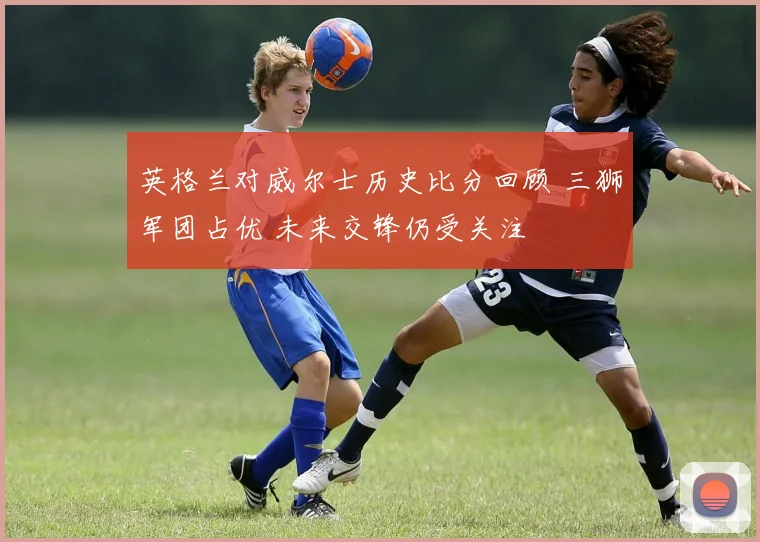 英格兰对威尔士历史比分回顾 三狮军团占优 未来交锋仍受关注