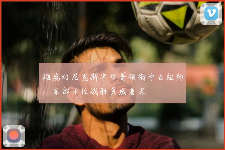 雄鹿对尼克斯字母哥领衔冲击纽约，东部卡位战胜负成看点