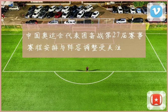 中国奥运会代表团备战第27届赛事 赛程安排与阵容调整受关注