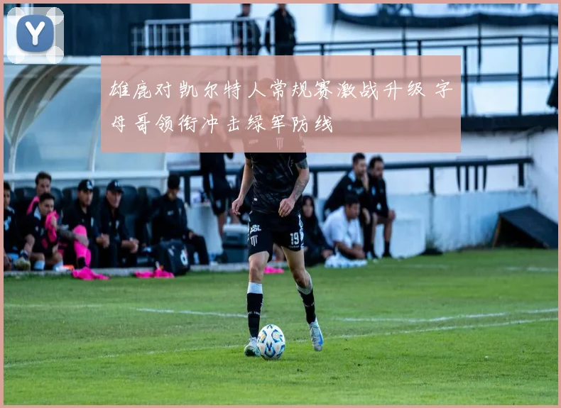 雄鹿对凯尔特人常规赛激战升级 字母哥领衔冲击绿军防线