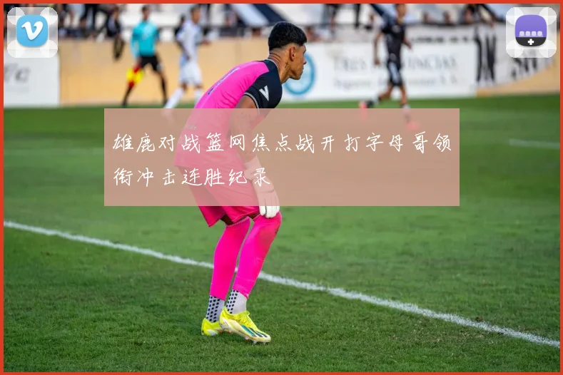 雄鹿对战篮网焦点战开打字母哥领衔冲击连胜纪录